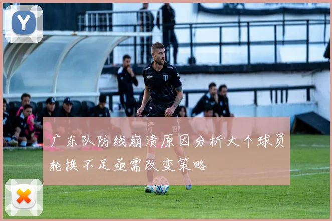 广东队防线崩溃原因分析大个球员轮换不足亟需改变策略
