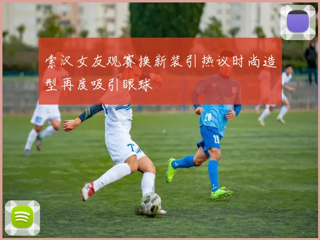 索汉女友观赛换新装引热议时尚造型再度吸引眼球