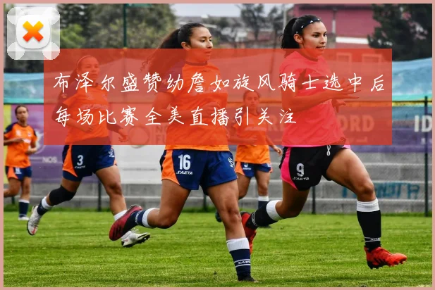 布泽尔盛赞幼詹如旋风骑士选中后每场比赛全美直播引关注