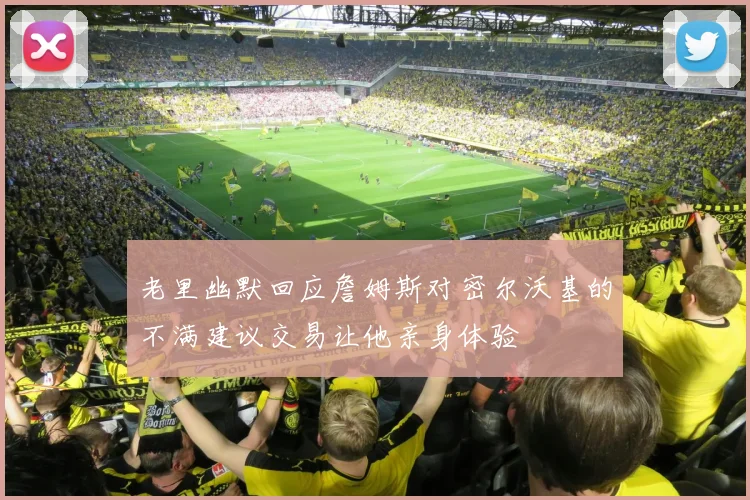 老里幽默回应詹姆斯对密尔沃基的不满建议交易让他亲身体验