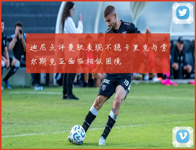 迪尼点评曼联表现不稳卡里克与索尔斯克亚面临相似困境