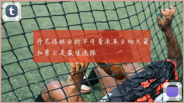 丹尼格林分析字母哥未来去向火箭和勇士是最佳选择