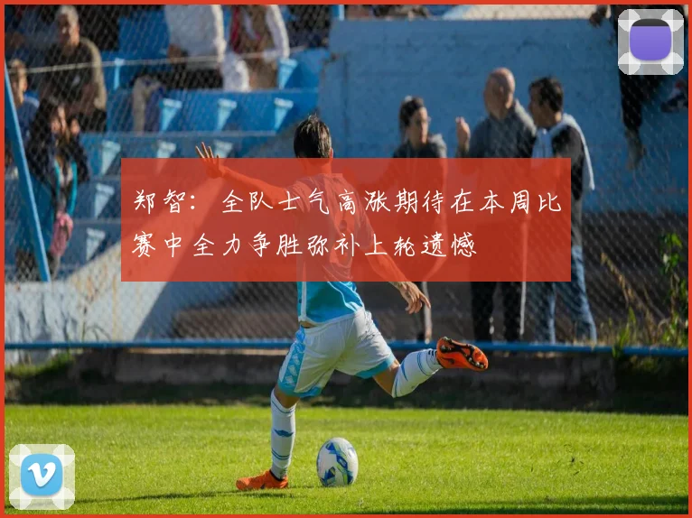 郑智：全队士气高涨期待在本周比赛中全力争胜弥补上轮遗憾