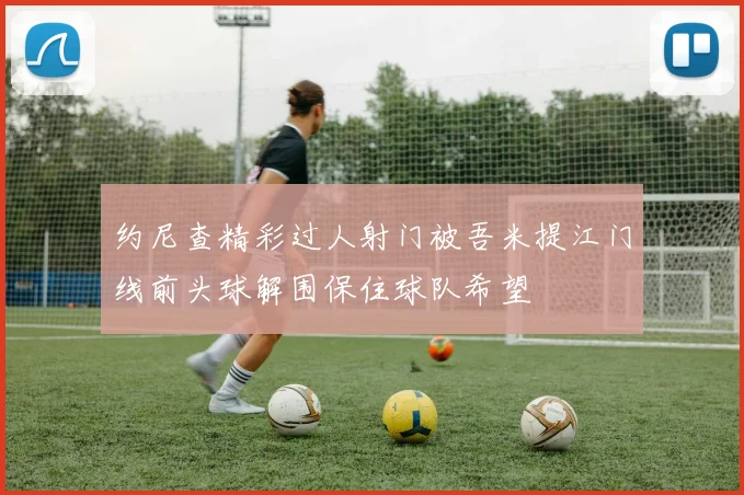 约尼查精彩过人射门被吾米提江门线前头球解围保住球队希望