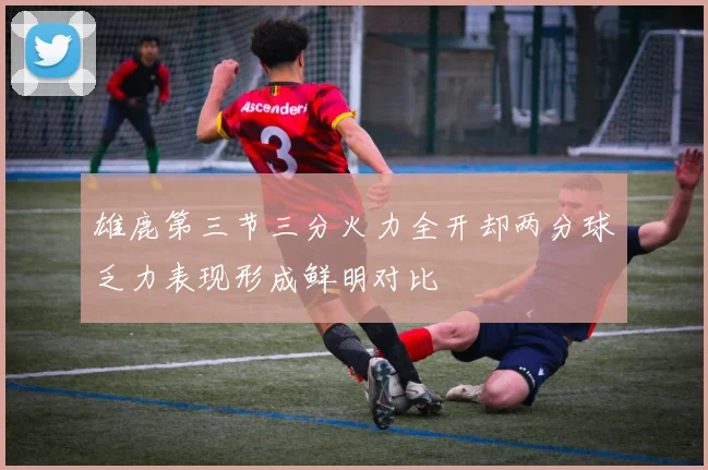 雄鹿第三节三分火力全开却两分球乏力表现形成鲜明对比