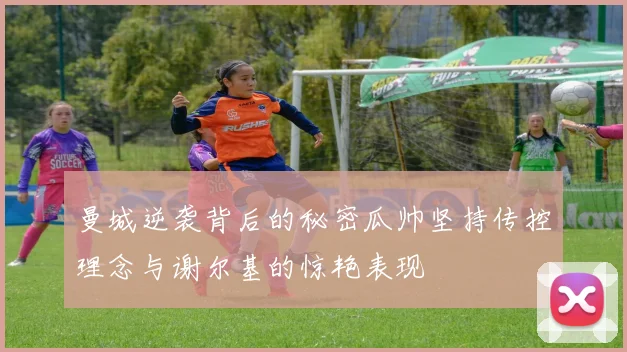 曼城逆袭背后的秘密瓜帅坚持传控理念与谢尔基的惊艳表现