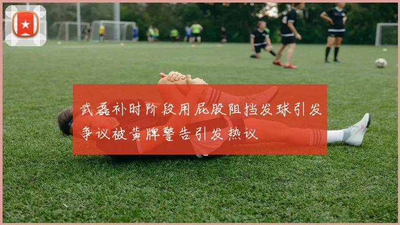 武磊补时阶段用屁股阻挡发球引发争议被黄牌警告引发热议