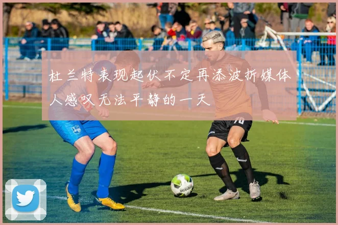 杜兰特表现起伏不定再添波折媒体人感叹无法平静的一天