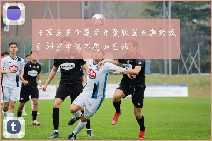 卡塞米罗今夏离开曼联国米邀约吸引34岁中场不愿回巴西