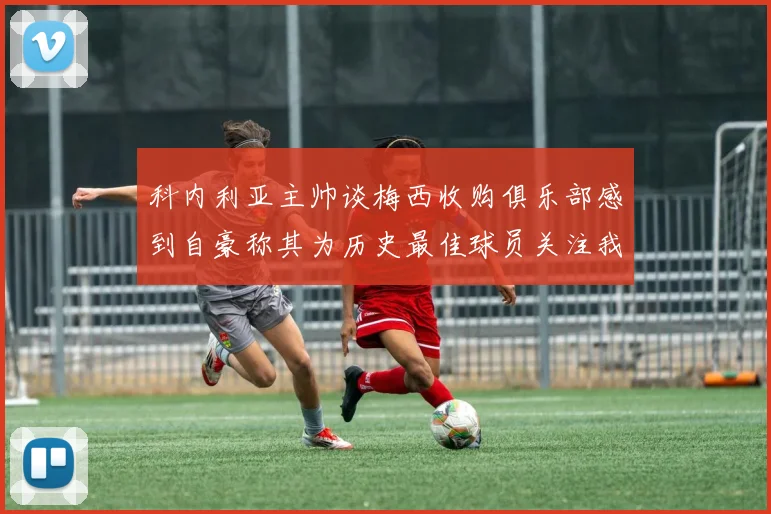 科内利亚主帅谈梅西收购俱乐部感到自豪称其为历史最佳球员关注我们