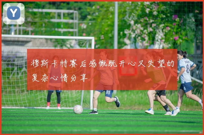 穆斯卡特赛后感慨既开心又失望的复杂心情分享