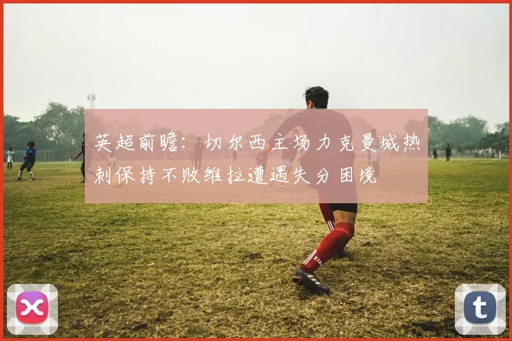 英超前瞻：切尔西主场力克曼城热刺保持不败维拉遭遇失分困境