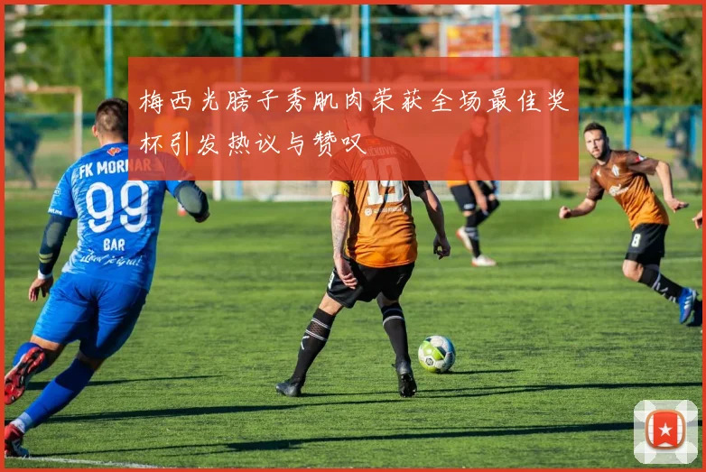 梅西光膀子秀肌肉荣获全场最佳奖杯引发热议与赞叹