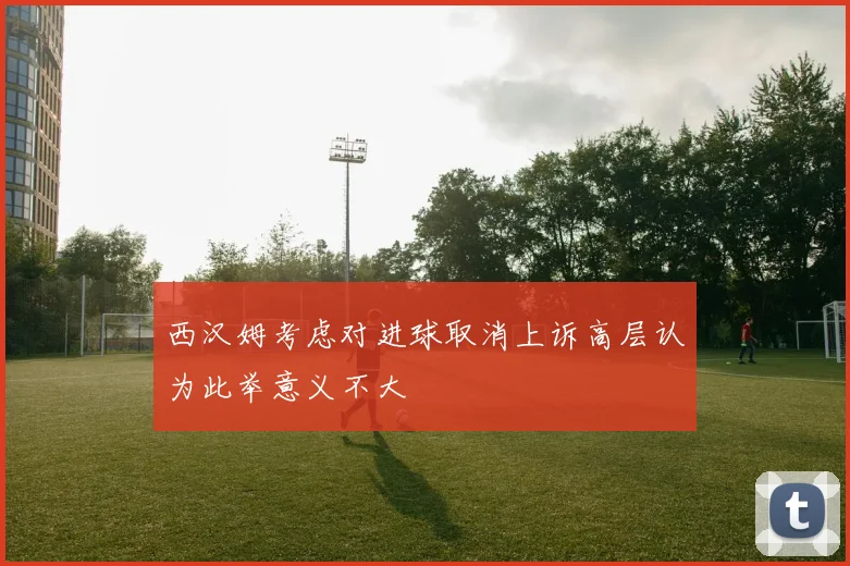 西汉姆考虑对进球取消上诉高层认为此举意义不大